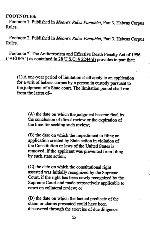 FOOTNOTES: Footnote 1. Published in Moore’s Rules Pamphlet, Part 3, Habeas Corpus Rules. Footnote 2. Published in Moore’s Rules Pamphiet, Part 3, Habeas Corpus Rules. Footnote *. The Antiterrorism and Effective Death Penalty Act of 1996 ("AEDPA") as contained in 28 U.8.C. § 2244(d) provides in part that: (1) A one-year period of limitation shall apply to an application for a it of habeas corpus by a person in custody pursuant to the judgment of a State court. The limitation period shall run from the latest of— (A) the date on which the judgment became final by ‘the conclusion of direct review or the expiration of (B) the date on which the impediment to iling an application created by State action in violation of the Constitution or laws of the United States is removed, if the applicant was prevented from filing by such state action; (C) the date on which the constitutional right asserted was initially recognized by the Supreme Coutt, if the right has been newly recognized by the Supreme Court and made retroactively applicable to cases on collateral review; or (D) the date on which the factual predicate of the claim or claims presented could have been discovered through the exercise of due diligence. 52